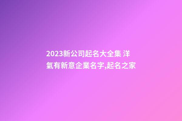 2023新公司起名大全集 洋氣有新意企業名字,起名之家